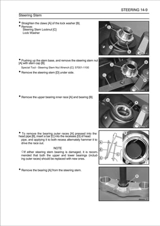 STEERING 14-9
Steering Stem

• Straighten the claws [A] of the lock washer [B].
• Remove:
   Steering Stem Locknut [C]
   Lock Washer




• Pushing upcap [B]. base, and remove the steering stem nut
[A] with stem
              the stem

  Special Tool - Steering Stem Nut Wrench [C]: 57001-1100

• Remove the steering stem [D] under side.



• Remove the upper bearing inner race [A] and bearing [B].




• To pipe [B], insertbearing outerthe recesses [D] of head the
head
      remove the
                      a bar [C] into
                                     races [A] pressed into

  pipe, and applying it to both recess alternately hammer it to
  drive the race out.
                            NOTE
  ○If either steering stem bearing is damaged, it is recom-
  mended that both the upper and lower bearings (includ-
  ing outer races) should be replaced with new ones.


• Remove the bearing [A] from the steering stem.
 