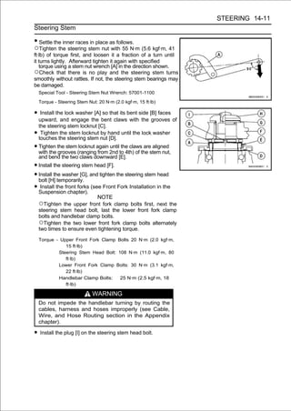 STEERING 14-11
Steering Stem

• Settle the inner races in place as follows.
○Tighten the steering stem nut with 55 N·m (5.6 kgf·m, 41
ft·lb) of torque first, and loosen it a fraction of a turn until
it turns lightly. Afterward tighten it again with specified
   torque using a stem nut wrench [A] in the direction shown.
○Check that there is no play and the steering stem turns
smoothly without rattles. If not, the steering stem bearings may
be damaged.
  Special Tool - Steering Stem Nut Wrench: 57001-1100

  Torque - Steering Stem Nut: 20 N·m (2.0 kgf·m, 15 ft·lb)

• Install the lock washer [A] so that its bent side [B] faces
  upward, and engage the bent claws with the grooves of
  the steering stem locknut [C].
•  Tighten the stem locknut by hand until the lock washer
  touches the steering stem nut [D].
• Tighten the stem (rangingagain 2nd to 4th) of the stem nut,
  with the grooves
                    locknut
                            from
                                 until the claws are aligned
  and bend the two claws downward [E].
• Install the steering stem head [F].
• Install the washer [G], and tighten the steering stem head
  bolt [H] temporarily.
• Suspensionfront forks (see Front Fork Installation in the
   Install the
                 chapter).
                              NOTE
  ○Tighten the upper front fork clamp bolts first, next the
  steering stem head bolt, last the lower front fork clamp
  bolts and handlebar clamp bolts.
  ○Tighten the two lower front fork clamp bolts alternately
  two times to ensure even tightening torque.

  Torque - Upper Front Fork Clamp Bolts 20 N·m (2.0 kgf·m,
             15 ft·lb)
          Steering Stem Head Bolt: 108 N·m (11.0 kgf·m, 80
             ft·lb)
          Lower Front Fork Clamp Bolts: 30 N·m (3.1 kgf·m,
             22 ft·lb)
          Handlebar Clamp Bolts:    25 N·m (2.5 kgf·m, 18
             ft·lb)

                           WARNING
  Do not impede the handlebar turning by routing the
  cables, harness and hoses improperly (see Cable,
  Wire, and Hose Routing section in the Appendix
  chapter).

• Install the plug [I] on the steering stem head bolt.
 