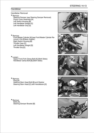 STEERING 14-13
Handlebar

Handlebar Removal
•Remove:
  Steering Damper (see Steering Damper Removal)
  Clutch Lever Assembly [A]
  Left Switch Housing [B]
  Left Handlebar Weight [C]
  Left Handlebar Grip [D]




• Remove:
    Front Master Cylinder [A] (see Front Master Cylinder Re-
    moval in the Brakes chapter)
    Right Switch Housing [B]
    Throttle Case [C]
    Left Handlebar Weight [D]
    Throttle Grip [E]




• Loosen:
    Upper Front Fork Clamp Bolt [A] (Both Sides)
    Handlebar Clamp Bolt [B] (Both Sides)




• Remove:
    Plug [A]
    Steering Stem Head Bolt [B] and Washer
    Steering Stem Head [C] with Handlebars [D]




• Remove:
    Bolts [A]
    Steering Damper Bracket [B]
 