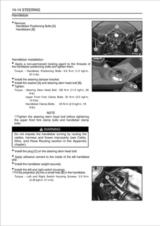 14-14 STEERING
Handlebar

• Remove:
     Handlebar Positioning Bolts [A]
     Handlebars [B]




Handlebar Installation
• Apply a non-permanent locking agent to the threads of
the handlebar positioning bolts and tighten them.
    Torque - Handlebar Positioning Bolts: 9.8 N·m (1.0 kgf·m,
              87 in·lb)

• Install the steering damper bracket.
• Install the washer [A] and steering stem head bolt [B].
• Tighten:
    Torque - Steering Stem Head Bolt: 108 N·m (11.0 kgf·m, 80
                ft·lb)
             Upper Front Fork Clamp Bolts: 20 N·m (2.0 kgf·m,
                15 ft·lb)
             Handlebar Clamp Bolts:   25 N·m (2.5 kgf·m, 18
                ft·lb)

                             NOTE
    ○Tighten the steering stem head bolt before tightening
    the upper front fork clamp bolts and handlebar clamp
    bolts.

                           WARNING
    Do not impede the handlebar turning by routing the
    cables, harness and hoses improperly (see Cable,
    Wire, and Hose Routing section in the Appendix
    chapter).

• Install the plug [C] on the steering stem head bolt.
• Apply adhesive cement to the inside of the left handlebar
grip.
• Install the handlebar weight securely.
• Install the left and right switch housings.
○Fit the projection [A] into a small hole [B] in the handlebar.
    Torque - Left and Right Switch Housing Screws: 3.5 N·m
               (0.36 kgf·m, 31 in·lb)
 