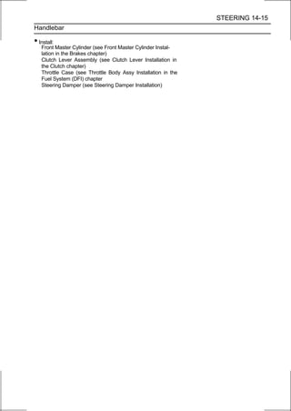STEERING 14-15
Handlebar

• Install:
   Front Master Cylinder (see Front Master Cylinder Instal-
   lation in the Brakes chapter)
   Clutch Lever Assembly (see Clutch Lever Installation in
   the Clutch chapter)
   Throttle Case (see Throttle Body Assy Installation in the
   Fuel System (DFI) chapter
   Steering Damper (see Steering Damper Installation)
 
