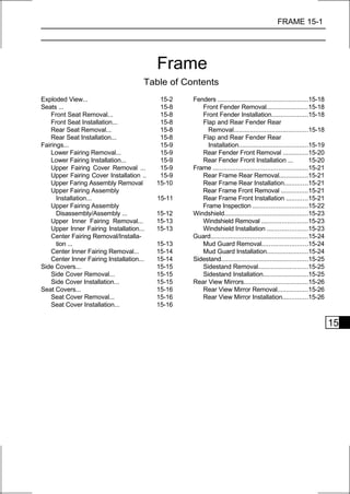 FRAME 15-1




                                           Frame
                                       Table of Contents
Exploded View...                            15-2   Fenders ..................................................15-18
Seats ...                                   15-8      Front Fender Removal.......................15-18
    Front Seat Removal...                   15-8      Front Fender Installation....................15-18
    Front Seat Installation...              15-8      Flap and Rear Fender Rear
    Rear Seat Removal...                    15-8        Removal.........................................15-18
    Rear Seat Installation...               15-8      Flap and Rear Fender Rear
Fairings...                                 15-9        Installation......................................15-19
    Lower Fairing Removal...                15-9      Rear Fender Front Removal ..............15-20
    Lower Fairing Installation...           15-9      Rear Fender Front Installation ...                      15-20
    Upper Fairing Cover Removal ...         15-9   Frame ....................................................15-21
    Upper Fairing Cover Installation ..     15-9      Rear Frame Rear Removal................15-21
    Upper Faring Assembly Removal          15-10      Rear Frame Rear Installation.............15-21
    Upper Fairing Assembly                            Rear Frame Front Removal ...............15-21
      Installation...                      15-11      Rear Frame Front Installation ............15-21
    Upper Fairing Assembly                            Frame Inspection ..............................15-22
      Disassembly/Assembly ...             15-12   Windshield..............................................15-23
    Upper Inner Fairing Removal...         15-13      Windshield Removal .........................15-23
    Upper Inner Fairing Installation...    15-13      Windshield Installation ......................15-23
    Center Fairing Removal/Installa-               Guard......................................................15-24
      tion ...                             15-13      Mud Guard Removal.........................15-24
    Center Inner Fairing Removal...        15-14      Mud Guard Installation.......................15-24
    Center Inner Fairing Installation...   15-14   Sidestand................................................15-25
Side Covers...                             15-15      Sidestand Removal...........................15-25
    Side Cover Removal...                  15-15      Sidestand Installation.........................15-25
    Side Cover Installation...             15-15   Rear View Mirrors...................................15-26
Seat Covers...                             15-16      Rear View Mirror Removal.................15-26
    Seat Cover Removal...                  15-16      Rear View Mirror Installation..............15-26
    Seat Cover Installation...             15-16


                                                                                                                      15
 