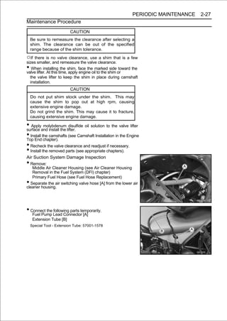 PERIODIC MAINTENANCE   2-27
Maintenance Procedure

                          CAUTION
    Be sure to remeasure the clearance after selecting a
    shim. The clearance can be out of the specified
    range because of the shim tolerance.

○If there is no valve clearance, use a shim that is a few
sizes smaller, and remeasure the valve clearance.
•  When installing the shim, face the marked side toward the
valve lifter. At this time, apply engine oil to the shim or
  the valve lifter to keep the shim in place during camshaft
  installation.
                          CAUTION
    Do not put shim stock under the shim. This may
    cause the shim to pop out at high rpm, causing
    extensive engine damage.
    Do not grind the shim. This may cause it to fracture,
    causing extensive engine damage.

• Applyand install the lifter. oil solution to the valve lifter
surface
           molybdenum disulfide

• Install the camshafts (see Camshaft Installation in the Engine
Top End chapter).
• Recheck the valve clearance and readjust if necessary.
• Install the removed parts (see appropriate chapters).
Air Suction System Damage Inspection
• Remove:
   Middle Air Cleaner Housing (see Air Cleaner Housing
   Removal in the Fuel System (DFI) chapter)
   Primary Fuel Hose (see Fuel Hose Replacement)
• Separate the air switching valve hose [A] from the lower air
cleaner housing.




• Connect the Lead Connector [A]
   Fuel Pump
              following parts temporarily.

     Extension Tube [B]
    Special Tool - Extension Tube: 57001-1578
 