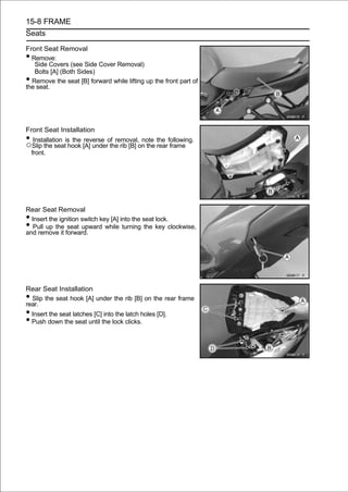 15-8 FRAME
Seats

Front Seat Removal
• Remove:
   Side Covers (see Side Cover Removal)
   Bolts [A] (Both Sides)
• Remove the seat [B] forward while lifting up the front part of
the seat.




Front Seat Installation
• Installation is the reverse of removal, note the following.
○Slip the seat hook [A] under the rib [B] on the rear frame
 front.




Rear Seat Removal
• Insert the ignition switch key [A] into the seat lock.
•  Pull up the seat upward while turning the key clockwise,
and remove it forward.




Rear Seat Installation
• Slip the seat hook [A] under the rib [B] on the rear frame
rear.
• Insert the seat latches [C] into the latch holes [D].
• Push down the seat until the lock clicks.
 