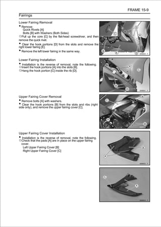 FRAME 15-9
Fairings

Lower Fairing Removal
•  Remove:
    Quick Rivets [A]
    Bolts [B] with Washers (Both Sides)
○Pull up the core [C] by the flat-head screwdriver, and then
remove the quick rivet.
•  Clear the hook portions [D] from the slots and remove the
right lower fairing [E].
•  Remove the left lower fairing in the same way.

Lower Fairing Installation
• Installation is the reverse of removal, note the following.
○Insert the hook portions [A] into the slots [B].
○Hang the hook portion [C] inside the rib [D].




Upper Fairing Cover Removal
• Remove bolts [A] with washers.
•  Clear the hook portions [B] from the slots and ribs (right
side only), and remove the upper fairing cover [C].




Upper Fairing Cover Installation
•Installation is the reverse of removal, note the following.
○Check that the pads [A] are in place on the upper fairing
 cover.
  Left Upper Fairing Cover [B]
  Right Upper Fairing Cover [C]
 