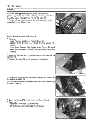 15-10 FRAME
Fairings

○For the right upper fairing cover, hang the lower hook
portions [A] inside the ribs [B] of the upper fairing, and then
insert the upper hook portions [C] into the slots [D].
○For the left upper fairing, insert the hook portions into the
slots of the upper fairing cover.




Upper Faring Assembly Removal
•Remove:
  Lower Fairings (see Lower Fairing Removal)
  Upper Fairing Covers (see Upper Fairing Cover Re-
  moval)
  Upper Inner Fairings (see Upper Inner Fairing Removal)
  Meter Unit (see Meter Unit Removal in the Electrical System
  chapter)

• For the California and Southeast Asia models, remove the
canister [A].
○Remove the band [B], and then remove the canister.




• For models equipped with an immobilizer system, remove the
immobilizer amplifier [A].
○Pull out the immobilizer amplifier with the rubber protector [B]
from the bracket [C].




• Open the clamps [A] on both sides and free the leads.
• Disconnect:
    Headlight Connectors [B] (Both Sides)
    City Light Lead Connectors [C] (Both Sides)
 