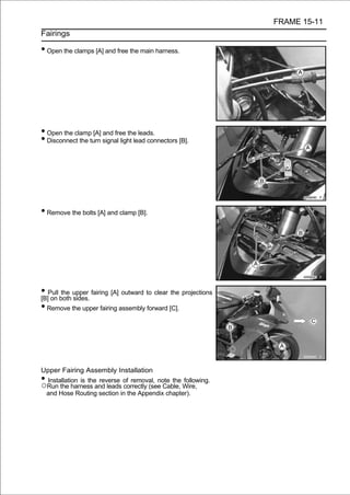 FRAME 15-11
Fairings

• Open the clamps [A] and free the main harness.




• Open the clamp [A] and free the leads.
• Disconnect the turn signal light lead connectors [B].




• Remove the bolts [A] and clamp [B].




• Pull both upper fairing [A] outward to clear the projections
[B] on
        the
            sides.
• Remove the upper fairing assembly forward [C].




Upper Fairing Assembly Installation
•Installation is the reverse of removal, note the following.
○Run the harness and leads correctly (see Cable, Wire,
 and Hose Routing section in the Appendix chapter).
 