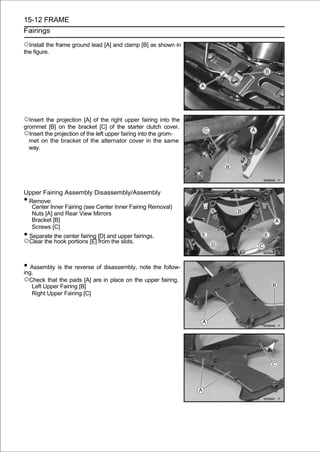 15-12 FRAME
Fairings

○Install the frame ground lead [A] and clamp [B] as shown in
the figure.




○Insert the projection [A] of the right upper fairing into the
grommet [B] on the bracket [C] of the starter clutch cover.
○Insert the projection of the left upper fairing into the grom-
  met on the bracket of the alternator cover in the same
  way.




Upper Fairing Assembly Disassembly/Assembly
•Remove:
  Center Inner Fairing (see Center Inner Fairing Removal)
  Nuts [A] and Rear View Mirrors
  Bracket [B]
  Screws [C]
•Separate the center fairing [D] and upper fairings.
○Clear the hook portions [E] from the slots.

• Assembly is the reverse of disassembly, note the follow-
ing.
○Check that the pads [A] are in place on the upper fairing.
    Left Upper Fairing [B]
    Right Upper Fairing [C]
 