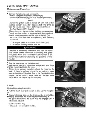 2-28 PERIODIC MAINTENANCE
Maintenance Procedure

• Connect the following parts temporarily.
     Inlet Air Temperature Sensor Connector [A]
     Secondary Fuel Hose [B] (see Fuel Hose Replacement)
                              NOTE
    ○When the ignition switch is turned ON with inlet air tem-
    perature sensor connector disconnected, the ECU de-
    tects the service code 13 (see Self-diagnosis Outline in
      the Fuel System (DFI) chapter).
    ○Do not connect the secondary fuel injector connectors.
    The air suction system is inspected with the middle air
    cleaner housing removed and the engine started. The
      secondary fuel injectors are operating with following
      conditions.
     1. The engine speed is more than 6 000 r/min (rpm).
     2. The throttle opening is more than 30°
                          WARNING
    Gasoline is extremely flammable and can be explo-
    sive under certain condition. Especially, the gaso-
    line jetted from the secondary fuel injector is ex-
    tremely flammable for atomizing the gasoline by the
    injector.

• Start the engine and run it at idle speed.
• Plug the air switching in the hose. end [A] with your finger
and feel vacuum pulsing
                          valve hose

    If there is no vacuum pulsation, check the hose line for
    leak. If there is no leak, check the air switching valve
    (see Air Switching Valve Unit Test in the Electrical System
    chapter) or air suction valve (see Air Suction Valve
    Inspection in the Engine Top End chapter).



Clutch
Clutch Operation Inspection
•
[A].
    Pull the clutch lever just enough to take up the free play

•   Measure the gap between the lever and the lever holder.
If the gap is too wide, the clutch may not release fully. If
   the gap is too narrow, the clutch may not engage fully. In
   either case, adjust it.
    Clutch Lever Free Play
      Standard:    2∼3mm(0.08∼0.12in.)
 