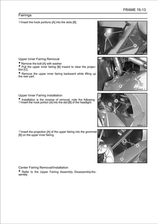 FRAME 15-13
Fairings

○Insert the hook portions [A] into the slots [B].




Upper Inner Fairing Removal
•  Remove the bolt [A] with washer.
•  Pull the upper inner fairing [B] inward to clear the projec-
tion [C].
•  Remove the upper inner fairing backward while lifting up
the rear part.




Upper Inner Fairing Installation
• Installation is the reverse of removal, note the following.
○Insert the hook portion [A] into the slot [B] of the headlight.




○Insert the projection [A] of the upper fairing into the grommet
[B] on the upper inner fairing.




Center Fairing Removal/Installation
• Refer to the Upper Fairing Assembly Disassembly/As-
sembly.
 