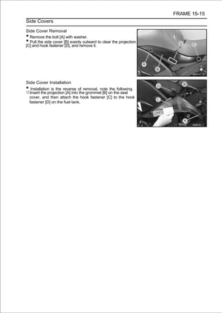 FRAME 15-15
Side Covers

Side Cover Removal
• Remove the bolt [A] with washer.
• Pull the side cover [B] evenly outward to clear the projection
[C] and hook fastener [D], and remove it.




Side Cover Installation
• Installation is the reverse of removal, note the following.
○Insert the projection [A] into the grommet [B] on the seat
 cover, and then attach the hook fastener [C] to the hook
 fastener [D] on the fuel tank.
 