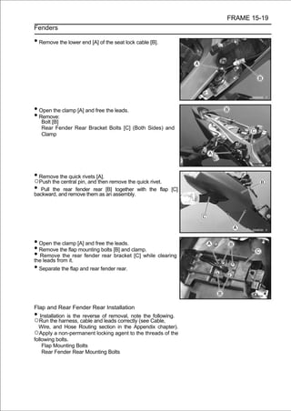 FRAME 15-19
Fenders

• Remove the lower end [A] of the seat lock cable [B].




• Open the clamp [A] and free the leads.
• Remove:
    Bolt [B]
    Rear Fender Rear Bracket Bolts [C] (Both Sides) and
    Clamp




• Remove the quick rivets [A].
○Push the central pin, and then remove the quick rivet.
• Pull theand remove them as [B] assembly. with the flap
backward,
            rear fender rear
                               an
                                  together                 [C]




• Open the clamp [A] and free the leads.
• Remove the flap mounting bolts [B] and clamp.
• Remove theit.rear fender rear bracket [C] while clearing
the leads from
• Separate the flap and rear fender rear.


Flap and Rear Fender Rear Installation
•  Installation is the reverse of removal, note the following.
○Run the harness, cable and leads correctly (see Cable,
  Wire, and Hose Routing section in the Appendix chapter).
○Apply a non-permanent locking agent to the threads of the
following bolts.
    Flap Mounting Bolts
    Rear Fender Rear Mounting Bolts
 