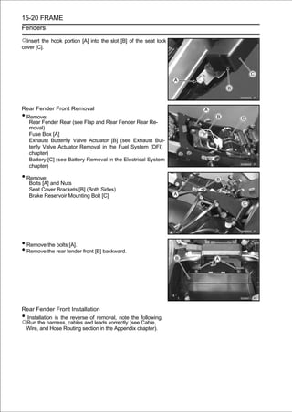 15-20 FRAME
Fenders

○Insert the hook portion [A] into the slot [B] of the seat lock
cover [C].




Rear Fender Front Removal
•Remove:
  Rear Fender Rear (see Flap and Rear Fender Rear Re-
  moval)
  Fuse Box [A]
  Exhaust Butterfly Valve Actuator [B] (see Exhaust But-
  terfly Valve Actuator Removal in the Fuel System (DFI)
  chapter)
  Battery [C] (see Battery Removal in the Electrical System
  chapter)

• Remove:
    Bolts [A] and Nuts
    Seat Cover Brackets [B] (Both Sides)
    Brake Reservoir Mounting Bolt [C]




• Remove the bolts [A].
• Remove the rear fender front [B] backward.




Rear Fender Front Installation
•Installation is the reverse of removal, note the following.
○Run the harness, cables and leads correctly (see Cable,
 Wire, and Hose Routing section in the Appendix chapter).
 