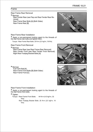 FRAME 15-21
Frame

Rear Frame Rear Removal
•Remove:
  Rear Fender Rear (see Flap and Rear Fender Rear Re-
  moval)
  Rear Frame Rear Bolts [A] (Both Sides)
  Rear Frame Rear [B]




Rear Frame Rear Installation
•  Apply a non-permanent locking agent to the threads of
the rear frame rear bolts and tighten them.
    Torque - Rear Frame Rear Bolts: 25 N·m (2.5 kgf·m, 18 ft·lb)

Rear Frame Front Removal
•Remove:
  Rear Frame Rear (see Rear Frame Rear Removal)
  Rear Fender Front (see Rear Fender Front Removal)
  Right Rear Footpeg Bracket Bolts [A]




• Remove:
     Fuel Tank Bolt [A]
     Rear Frame Front Bolts [B] (Both Sides)
     Rear Frame Front [C]




Rear Frame Front Installation
• Apply a non-permanent locking agent to the threads of
the rear frame front bolts.
• Tighten:
    Torque - Rear Frame Front Bolts:   44 N·m (4.5 kgf·m, 32
               ft·lb)
             Rear Footpeg Bracket Bolts: 25 N·m (2.5 kgf·m, 18
               ft·lb)
 