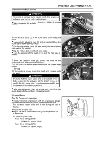 PERIODIC MAINTENANCE 2-29
Maintenance Procedure

                              WARNING
    To avoid a serious burn, never touch the engine or
    exhaust pipe during clutch adjustment.

• visible.the adjuster [A] so that 4 ∼ 6 mm (0.16 ∼ 0.24 in.) [B] of threads
is Turn




• Slide the dust cover [A] at the clutch cable lower end out of
place.
• Loosen both far as theynuts go. at the bracket [C] on the
clutch cover as
                 adjusting
                            will
                                 [B]

• Pull the clutchbracket. [D] tight and tighten the adjusting
nuts against the
                  outer cable

• Slip the rubber dust cover back onto place.
• Turn the adjuster at the clutch lever until the free play is
correct.


• Push the release leverhard totoward
motorcycle until it becomes
                            [A]
                                turn.
                                                     the front of the

○At this time, the release lever should have the proper angle
shown.
    60° [B]
  If the angle is wrong, check the clutch and release parts
  for wear.
                              WARNING
    Be sure that the outer cable end at the clutch lever is
    fully seated in the adjuster at the clutch lever, or it
    could slip into place later, creating enough cable play
    to prevent clutch disengagement.

• Afterdoes not slip and that it the engine and check that the
clutch
        the adjustment, start
                                 releases properly.

Wheels/Tires
Tire Air Pressure Inspection
•  Measure the tire air pressure with an air pressure gauge
[A] when the tires are cold (that is, when the motorcycle
  has not been ridden more than a mile during the past 3
  hours).
• Install the air valve cap.
  Adjust the tire air pressure according to the specifications
  if necessary.
    Air Pressure (when Cold)
       Front: Up to 180 kg (397 lb)
              250 kPa (2.5 kgf/cm², 36 psi)
      Rear: Up to 180 kg (397 lb)
              290 kPa (2.9 kgf/cm², 42 psi)
 