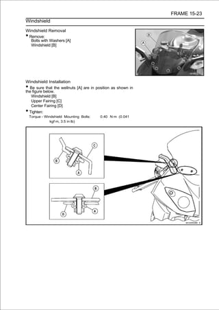 FRAME 15-23
Windshield

Windshield Removal
•Remove:
  Bolts with Washers [A]
  Windshield [B]




Windshield Installation
• Be sure that the wellnuts [A] are in position as shown in
the figure below.
   Windshield [B]
   Upper Fairing [C]
   Center Fairing [D]
• Tighten:
    Torque - Windshield Mounting Bolts:   0.40 N·m (0.041
                kgf·m, 3.5 in·lb)
 