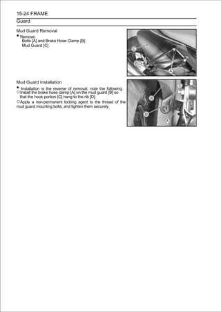 15-24 FRAME
Guard

Mud Guard Removal
•Remove:
  Bolts [A] and Brake Hose Clamp [B]
  Mud Guard [C]




Mud Guard Installation
• Installation is the reverse of removal, note the following.
○Install the brake hose clamp [A] on the mud guard [B] so
 that the hook portion [C] hang to the rib [D].
○Apply a non-permanent locking agent to the thread of the
mud guard mounting bolts, and tighten them securely.
 