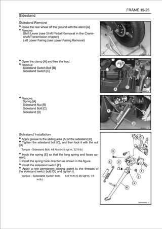 FRAME 15-25
Sidestand

Sidestand Removal
• Raise the rear wheel off the ground with the stand [A].
• Remove:
   Shift Lever (see Shift Pedal Removal in the Crank-
   shaft/Transmission chapter)
   Left Lower Fairing (see Lower Fairing Removal)




• Open the clamp [A] and free the lead.
• Remove:
     Sidestand Switch Bolt [B]
     Sidestand Switch [C]




• Remove:
     Spring [A]
     Sidestand Nut [B]
     Sidestand Bolt [C]
     Sidestand [D]




Sidestand Installation
• Apply grease to the sliding area [A] of the sidestand [B].
• Tighten the sidestand bolt [C], and then lock it with the nut
[D].
    Torque - Sidestand Bolt: 44 N·m (4.5 kgf·m, 32 ft·lb)

• Hook the spring [E] so that the long spring end faces up-
ward.
○Install the spring hook direction as shown in the figure.
• Install the sidestand switch [F].
• Apply a non-permanent locking agent to the threads of
the sidestand switch bolt [G], and tighten it.
    Torque - Sidestand Switch Bolt:      8.8 N·m (0.90 kgf·m, 78
                in·lb)
 