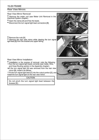 15-26 FRAME
Rear View Mirrors

Rear View Mirror Removal
• Remove the meter unit (see Meter Unit Removal in the
Electrical System chapter).
• Open the clamp [A] and free the leads.
• Disconnect the turn signal light lead connectors [B].




• Remove the nuts [A].
• Remove the rear view mirror while clearing the turn signal
light lead [B] from the bracket and upper fairing.




Rear View Mirror Installation
•  Installation is the reverse of removal, note the following.
○Run the turn signal light leads correctly (see Cable, Wire,
  and Hose Routing section in the Appendix chapter).
  If the turn signal light [A] was removed from the rear view
  mirror [B], install it as follows.
○Fit the turn signal light lead [C] into the cutout portion [D], and
install the turn signal light on the rear view mirror.
                          CAUTION
    Do not pinch the turn signal light lead between the
    bosses [E].
 