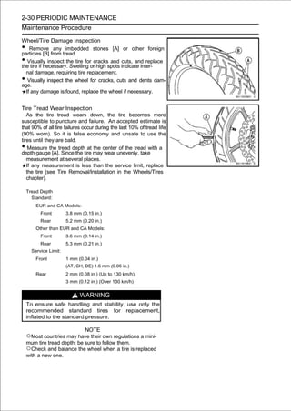 2-30 PERIODIC MAINTENANCE
Maintenance Procedure

Wheel/Tire Damage Inspection
•   Remove any imbedded stones [A] or other foreign
particles [B] from tread.
•  Visually inspect the tire for cracks and cuts, and replace
the tire if necessary. Swelling or high spots indicate inter-
  nal damage, requiring tire replacement.
•  Visually inspect the wheel for cracks, cuts and dents dam-
age.
  If any damage is found, replace the wheel if necessary.


Tire Tread Wear Inspection
   As the tire tread wears down, the tire becomes more
susceptible to puncture and failure. An accepted estimate is
that 90% of all tire failures occur during the last 10% of tread life
(90% worn). So it is false economy and unsafe to use the
tires until they are bald.
•   Measure the tread depth at the center of the tread with a
depth gauge [A]. Since the tire may wear unevenly, take
   measurement at several places.
   If any measurement is less than the service limit, replace
   the tire (see Tire Removal/Installation in the Wheels/Tires
   chapter).

    Tread Depth
      Standard:
        EUR and CA Models:
          Front        3.8 mm (0.15 in.)
          Rear         5.2 mm (0.20 in.)
        Other than EUR and CA Models:
          Front        3.6 mm (0.14 in.)
          Rear         5.3 mm (0.21 in.)
      Service Limit:
        Front          1 mm (0.04 in.)
                       (AT, CH, DE) 1.6 mm (0.06 in.)
        Rear           2 mm (0.08 in.) (Up to 130 km/h)
                       3 mm (0.12 in.) (Over 130 km/h)


                             WARNING
    To ensure safe handling and stability, use only the
    recommended standard tires for replacement,
    inflated to the standard pressure.

                                NOTE
    ○Most countries may have their own regulations a mini-
    mum tire tread depth: be sure to follow them.
    ○Check and balance the wheel when a tire is replaced
    with a new one.
 