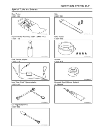 ELECTRICAL SYSTEM 16-11
Special Tools and Sealant

Hand Tester:                                     Grip:
57001-1394                                       57001-1591




Flywheel Puller Assembly, M38 × 1.5/M35 × 1.5:   Rotor Holder:
57001-1405                                       57001-1666




Peak Voltage Adapter:                            Stopper:
57001-1415                                       57001-1679




Lead Wire - Peak Voltage Adapter:                Kawasaki Bond (Silicone Sealant):
57001-1449                                       92104-0004




Key Registration Unit:
57001-1582
 