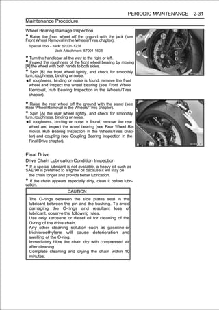 PERIODIC MAINTENANCE   2-31
Maintenance Procedure

Wheel Bearing Damage Inspection
• Raise the front wheel off the ground with the jack (see
Front Wheel Removal in the Wheels/Tires chapter).
    Special Tool - Jack: 57001-1238
                    Jack Attachment: 57001-1608

• Turn the handlebar all the way to the right or left.
• Inspect thewith both hands to front sides. bearing by moving
[A] the wheel
              roughness of the
                                 both
                                      wheel

• Spin [B] the front wheelnoise. and check for smoothly
turn, roughness, binding or
                             lightly,

    If roughness, binding or noise is found, remove the front
    wheel and inspect the wheel bearing (see Front Wheel
    Removal, Hub Bearing Inspection in the Wheels/Tires
    chapter).

• Raise theRemoval in the Wheels/Tireswith the stand (see
Rear Wheel
             rear wheel off the ground
                                       chapter).
• Spin [A] the rear wheelnoise. and check for smoothly
turn, roughness, binding or
                            lightly,

    If roughness, binding or noise is found, remove the rear
    wheel and inspect the wheel bearing (see Rear Wheel Re-
    moval, Hub Bearing Inspection in the Wheels/Tires chap-
    ter) and coupling (see Coupling Bearing Inspection in the
    Final Drive chapter).


Final Drive
Drive Chain Lubrication Condition Inspection
•  If a special lubricant is not available, a heavy oil such as
SAE 90 is preferred to a lighter oil because it will stay on
  the chain longer and provide better lubrication.
•  If the chain appears especially dirty, clean it before lubri-
cation.
                          CAUTION
    The O-rings between the side plates seal in the
    lubricant between the pin and the bushing. To avoid
    damaging the O-rings and resultant loss of
    lubricant, observe the following rules.
    Use only kerosene or diesel oil for cleaning of the
    O-ring of the drive chain.
    Any other cleaning solution such as gasoline or
    trichloroethylene will cause deterioration and
    swelling of the O-ring.
    Immediately blow the chain dry with compressed air
    after cleaning.
    Complete cleaning and drying the chain within 10
    minutes.
 