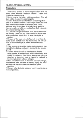 16-20 ELECTRICAL SYSTEM
Precautions

  There are a number of important precautions that are
musts when servicing electrical systems. Learn and
observe all the rules below.
○Do not reverse the battery cable connections. This will
burn out the diodes on the electrical parts.
○Always check battery condition before condemning other
parts of an electrical system. A fully charged battery is a must
for conducting accurate electrical system tests. ○The
electrical parts should never be struck sharply, as with a
hammer, or allowed to fall on a hard surface. Such a shock to
the parts can damage them.
○To prevent damage to electrical parts, do not disconnect
the battery cables or any other electrical connections
when the ignition switch is on, or while the engine is
  running.
○Because of the large amount of current, never keep the
starter button pushed when the starter motor will not turn
over, or the current may burn out the starter motor wind-
  ings.
○Take care not to short the cables that are directly con-
nected to the battery positive (+) terminal to the chassis
ground.
○Troubles may involve one or in some cases all items.
  Never replace a defective part without determining what
  CAUSED the failure. If the failure was caused by some
  other item or items, they must be repaired or replaced, or
  the new replacement will soon fail again.
○Make sure all connectors in the circuit are clean and tight,
and examine leads for signs of burning, fraying, etc. Poor
leads and bad connections will affect electrical system
  operation.
○Measure coil and winding resistance when the part is cold (at
room temperature).
 