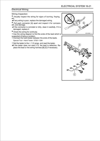ELECTRICAL SYSTEM 16-21
Electrical Wiring

Wiring Inspection
•  Visually inspect the wiring for signs of burning, fraying,
etc.
  If any wiring is poor, replace the damaged wiring.
•  Pull each connector [A] apart and inspect it for corrosion,
dirt, and damage.
  If the connector is corroded or dirty, clean it carefully. If it is
  damaged, replace it.
•  Check the wiring for continuity.
○Use the wiring diagram to find the ends of the lead which is
suspected of being a problem.
○Connect the hand tester between the ends of the leads.
    Special Tool - Hand Tester: 57001-1394
○Set the tester to the × 1 Ω range, and read the tester.
    If the tester does not read 0 Ω, the lead is defective. Re-
    place the lead or the wiring harness [B] [C] if necessary.
 