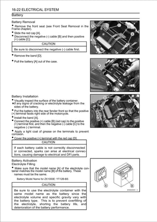 16-22 ELECTRICAL SYSTEM
Battery

Battery Removal
•  Remove the front seat (see Front Seat Removal in the
Frame chapter).
• Slide the red cap [A].
• Disconnect the negative (-) cable [B] and then positive
  (+) cable [C].
                         CAUTION
    Be sure to disconnect the negative (-) cable first.

• Remove the band [D].
• Pull the battery [A] out of the case.




Battery Installation
• Visually inspect the surface of the battery container.
  If any signs of cracking or electrolyte leakage from the
  sides of the battery.
• Put the battery into the rear fender front so that the positive
(+) terminal faces right side of the motorcycle.
• Install the band [A].
• Connect the positive (+) cable [B] (red cap) to the positive
  (+) terminal first, and then the negative (-) cable [C] to the
  negative (-) terminal.
•  Apply a light coat of grease on the terminals to prevent
corrosion.
• Cover the positive (+) terminal with the red cap [D].
                            CAUTION
    If each battery cable is not correctly disconnected
    or connected, sparks can arise at electrical connec-
    tions, causing damage to electrical and DFI parts.

Battery Activation
Electrolyte Filling
•  Make sure that the model name [A] of the electrolyte con-
tainer matches the model name [B] of the battery. These
  names must be the same.
      Battery Model Name for ZX1000E: YT12B-BS

                         CAUTION
    Be sure to use the electrolyte container with the
    same model name as the battery since the
    electrolyte volume and specific gravity vary with
    the battery type. This is to prevent overfilling of
    the electrolyte, shorting the battery life, and
    deterioration of the battery performance.
 