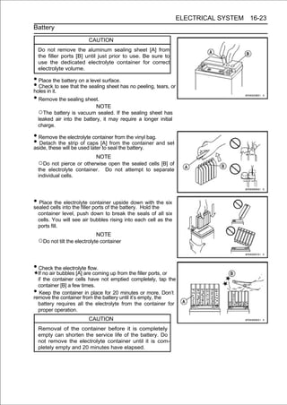 ELECTRICAL SYSTEM 16-23
Battery

                           CAUTION
    Do not remove the aluminum sealing sheet [A] from
    the filler ports [B] until just prior to use. Be sure to
    use the dedicated electrolyte container for correct
    electrolyte volume.

• Place the battery on a level surface.
• Checkit.to see that the sealing sheet has no peeling, tears, or
holes in
• Remove the sealing sheet.
                              NOTE
    ○The battery is vacuum sealed. If the sealing sheet has
    leaked air into the battery, it may require a longer initial
    charge.

• Remove the electrolyte container from the vinyl bag.
• Detach the stripused later[A] seal the battery. and set
aside, these will be
                     of caps
                             to
                                 from the container

                            NOTE
    ○Do not pierce or otherwise open the sealed cells [B] of
    the electrolyte container. Do not attempt to separate
    individual cells.




• Placecells into the fillercontainerthe battery. Hold the six
sealed
        the electrolyte
                             ports of
                                      upside down with the

    container level, push down to break the seals of all six
    cells. You will see air bubbles rising into each cell as the
    ports fill.
                              NOTE
    ○Do not tilt the electrolyte container


• Check the electrolyte flow.
  If no air bubbles [A] are coming up from the filler ports, or
  if the container cells have not emptied completely, tap the
  container [B] a few times.
•  Keep the container in place for 20 minutes or more. Don’t
remove the container from the battery until it’s empty, the
  battery requires all the electrolyte from the container for
  proper operation.
                           CAUTION
    Removal of the container before it is completely
    empty can shorten the service life of the battery. Do
    not remove the electrolyte container until it is com-
    pletely empty and 20 minutes have elapsed.
 