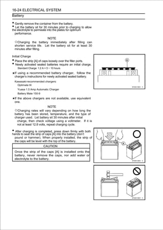 16-24 ELECTRICAL SYSTEM
Battery

• Gently remove the container from the battery.
• Let the batterypermeate into the plates for charging to allow
the electrolyte to
                   sit for 30 minutes prior to
                                               optimum
  performance.
                           NOTE
  ○Charging     the battery immediately after filling can
  shorten service life. Let the battery sit for at least 30
  minutes after filling.

Initial Charge
• Place the strip [A] of caps loosely over the filler ports.
• Newly activated sealed batteries require an initial charge.
    Standard Charge: 1.2 A × 5 ∼ 10 hours
  If using a recommended battery charger, follow the
  charger’s instructions for newly activated sealed battery.
  Kawasaki-recommended chargers:
    Optimate III
    Yuasa 1.5 Amp Automatic Charger
    Battery Mate 150-9
  If the above chargers are not available, use equivalent
  one.
                              NOTE
  ○Charging rates will vary depending on how long the
  battery has been stored, temperature, and the type of
  charger used. Let battery sit 30 minutes after initial
    charge, then check voltage using a voltmeter. If it is
    not at least 12.8 volts, repeat charging cycle.

• Aftertocharging is completed,[A] into the battery (don’t both
hands seat the strip of caps
                                 press down firmly with

  pound or hammer). When properly installed, the strip of
  the caps will be level with the top of the battery.
                          CAUTION
  Once the strip of the caps [A] is installed onto the
  battery, never remove the caps, nor add water or
  electrolyte to the battery.
 