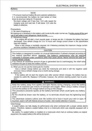 ELECTRICAL SYSTEM 16-25
Battery

                            NOTE
  ○To ensure maximum battery life and customer satisfaction,
  it is recommended the battery be load tested at three
  times its amp-hour rating for 15 seconds.
     Re-check voltage and if less than 12.8 volts repeat the
     charging cycle and load test. If still below 12.8 volts the
     battery is defective.

Precautions
1) No need of topping-up
No topping-up is necessary in this battery until it ends its life under normal use. Forcibly prying off the seal
cap to add water is very dangerous. Never do that.
2) Refreshing charge
      If an engine will not start, a horn sounds weak, or lamps are dim, it indicates the battery has been
    discharged. Give refresh charge for 5 to 10 hours with charge current shown in the specification
    (see this chapter).
      When a fast charge is inevitably required, do it following precisely the maximum charge current
    and time conditions indicated on the battery.
                                                CAUTION
  This battery is designed to sustain no unusual deterioration if refresh-charged according to
  the method specified above. However, the battery’s performance may be reduced
  noticeably if charged under conditions other than given above. Never remove the seal cap
  during refresh charge.
  If by chance an excessive amount of gas is generated due to overcharging, the relief valve
  releases the gas to keep the battery normal.
3) When you do not use the motorcycle for months:
     Give a refresh charge before you store the motorcycle and store it with the negative cable
   removed. Give a refresh charge once a month during storage.
4) Battery life:
     If the battery will not start the engine even after several refresh charges, the battery has ex-
   ceeded its useful life. Replace it (Provided, however, the vehicle’s starting system has no prob-
   lem).
                                                 WARNING
  Keep the battery away from sparks and open flames during charging, since the battery
  gives off an explosive gas mixture of hydrogen and oxygen. When using a battery charger,
  connect the battery to the charger before turning on the charger.
  This procedure prevents sparks at the battery terminals which could ignite any battery
  gases.
  No fire should be drawn near the battery, or no terminals should have the tightening loos-
  ened.
  The electrolyte contains sulfuric acid. Be careful not to have it touch your skin or eyes. If
  touched, wash it off with liberal amount of water. Get medial attention if severe.
Interchange
  A sealed battery can fully display its performance only when combined with a proper vehicle electric
system. Therefore, replace a sealed battery only on a motorcycle which was originally equipped with a
sealed battery.
  Be careful, if a sealed battery is installed on a motorcycle which had an ordinary battery as original
equipment, the sealed battery’s life will be shortened.
 