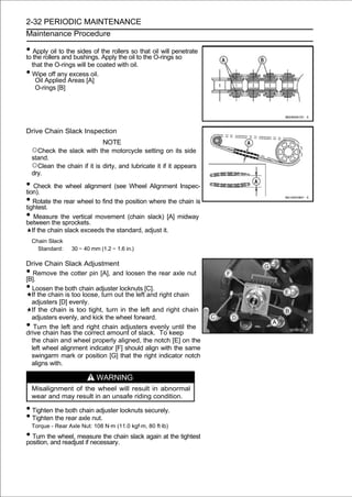 2-32 PERIODIC MAINTENANCE
Maintenance Procedure

• Apply oil to thebushings. the rollersoil tothat oil will penetrate
to the rollers and
                   sides of
                            Apply the
                                        so
                                              the O-rings so
    that the O-rings will be coated with oil.
•   Wipe off any excess oil.
     Oil Applied Areas [A]
     O-rings [B]




Drive Chain Slack Inspection
                                NOTE
    ○Check the slack with the motorcycle setting on its side
    stand.
    ○Clean the chain if it is dirty, and lubricate it if it appears
    dry.

• Check the wheel alignment (see Wheel Alignment Inspec-
tion).
• Rotate the rear wheel to find the position where the chain is
tightest.
• Measure the vertical movement (chain slack) [A] midway
between the sprockets.
    If the chain slack exceeds the standard, adjust it.
    Chain Slack
      Standard:    30 ∼ 40 mm (1.2 ∼ 1.6 in.)

Drive Chain Slack Adjustment
•  Remove the cotter pin [A], and loosen the rear axle nut
[B].
• Loosen the both chain adjuster locknuts [C].
  If the chain is too loose, turn out the left and right chain
  adjusters [D] evenly.
  If the chain is too tight, turn in the left and right chain
  adjusters evenly, and kick the wheel forward.
•  Turn the left and right chain adjusters evenly until the
drive chain has the correct amount of slack. To keep
  the chain and wheel properly aligned, the notch [E] on the
  left wheel alignment indicator [F] should align with the same
  swingarm mark or position [G] that the right indicator notch
  aligns with.

                             WARNING
    Misalignment of the wheel will result in abnormal
    wear and may result in an unsafe riding condition.

• Tighten the both chain adjuster locknuts securely.
• Tighten the rear axle nut.
    Torque - Rear Axle Nut: 108 N·m (11.0 kgf·m, 80 ft·lb)
• Turn the wheel, measure the chain slack again at the tightest
position, and readjust if necessary.
 