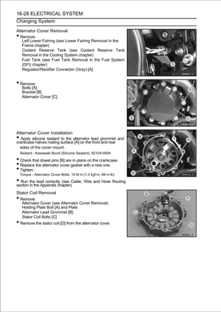 16-28 ELECTRICAL SYSTEM
Charging System

Alternator Cover Removal
• Remove:
   Left Lower Fairing (see Lower Fairing Removal in the
   Frame chapter)
   Coolant Reserve Tank (see Coolant Reserve Tank
   Removal in the Cooling System chapter)
   Fuel Tank (see Fuel Tank Removal in the Fuel System
   (DFI) chapter)
   Regulator/Rectifier Connector (Gray) [A]


• Remove:
     Bolts [A]
     Bracket [B]
     Alternator Cover [C]




Alternator Cover Installation
•  Apply silicone sealant to the alternator lead grommet and
crankcase halves mating surface [A] on the front and rear
  sides of the cover mount.
    Sealant - Kawasaki Bond (Silicone Sealant): 92104-0004

• Check that dowel pins [B] are in place on the crankcase.
• Replace the alternator cover gasket with a new one.
• Tighten:
    Torque - Alternator Cover Bolts: 10 N·m (1.0 kgf·m, 89 in·lb)

• Run thethe Appendix chapter). Wire and Hose Routing
section in
           lead correctly (see Cable,

Stator Coil Removal
• Remove:
   Alternator Cover (see Alternator Cover Removal)
   Holding Plate Bolt [A] and Plate
   Alternator Lead Grommet [B]
   Stator Coil Bolts [C]
• Remove the stator coil [D] from the alternator cover.
 