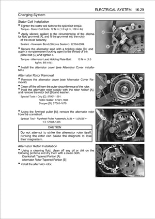 ELECTRICAL SYSTEM 16-29
Charging System

Stator Coil Installation
• Tighten the stator coil bolts to the specified torque.
    Torque - Stator Coil Bolts: 12 N·m (1.2 kgf·m, 106 in·lb)

• Applygrommet [A], and fit the grommet into theofnotch alterna-
tor lead
         silicone sealant to the circumference     the

    of the cover securely.
    Sealant - Kawasaki Bond (Silicone Sealant): 92104-0004

• Secure the alternator lead with a to the thread of[B], and
apply a non-permanent locking agent
                                     holding plate
                                                     the
    plate bolt [C] and tighten it.
    Torque - Alternator Lead Holding Plate Bolt:        10 N·m (1.0
                 kgf·m, 89 in·lb)
• Install the alternator cover (see Alternator Cover Installa-
tion).
Alternator Rotor Removal
• Remove the alternator cover (see Alternator Cover Re-
moval).
• Clean off the oil from the outer circumference of the rotor.
• Hold the alternator rotor steady with the rotor holder [A],
and remove the rotor bolt [B] and washer.
    Special Tools - Grip [C]: 57001-1591
                     Rotor Holder: 57001-1666
                     Stopper [D]: 57001-1679


• Using crankshaft. puller [A], remove the alternator rotor
from the
         the flywheel

    Special Tool - Flywheel Puller Assembly, M38 × 1.5/M35 ×
                       1.5: 57001-1405

                             CAUTION
    Do not attempt to strike the alternator rotor itself.
    Striking the rotor can cause the magnets to lose
    their magnetism.

Alternator Rotor Installation
•   Using a cleaning fluid, clean off any oil or dirt on the
following portions and dry them with a clean cloth.
    Crankshaft Tapered Portion [A]
    Alternator Rotor Tapered Portion [B]
• Install the alternator rotor.
 