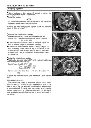 16-30 ELECTRICAL SYSTEM
Charging System

• Using[A] and dry it with a clean cloth.any oil or dirt on the
washer
           a cleaning fluid, clean off

• Install the washer.
                             NOTE
  ○Confirm the alternator rotor fit or not to the crankshaft
  before tightening it with specified torque.

• Install the rotor bolt [B] and tighten it with 70 N·m (7.0
kgf·m, 52 ft·lb) of torque.


• Remove the rotor bolt and washer.
• Check the tightening torque with flywheel puller [A].
  Special Tool - Flywheel Puller Assembly, M38 × 1.5/M35 ×
                     1.5: 57001-1405
  If the rotor is not pulled out with 20 N·m (2.0 kgf·m, 15
  ft·lb) of drawing torque, it is installed correctly.
  If the rotor is pulled out with under 20 N·m (2.0 kgf·m, 15
  ft·lb) of drawing torque, clean off any oil dirt or flaw of the
  crankshaft and rotor tapered portion, and dry them with
  a clean cloth. Then, confirm that it is not pulled out with
  above torque.

• Install the rotor bolt and washer.
• Tighten thewith the holder [B]. [A] while holding the alternator
rotor steadily
                alternator rotor bolt

  Special Tools - Grip [C]: 57001-1591
                   Rotor Holder: 57001-1666
                   Stopper [D]: 57001-1679

  Torque - Alternator Rotor Bolt:     155 N·m (15.8 kgf·m, 114
               ft·lb)
• Install the alternator cover (see Alternator Cover Installa-
tion).
Alternator Inspection
  There are three types of alternator failures: short, open
(wire burned out), or loss in rotor magnetism. A short or
open in one of the coil wires will result in either a low output,
or no output at all. A loss in rotor magnetism, which may be
caused by dropping or hitting the alternator, by leaving it
near an electromagnetic field, or just by aging, will result in
low output.
 
