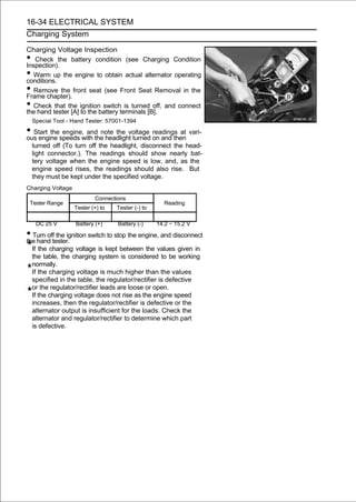 16-34 ELECTRICAL SYSTEM
Charging System

Charging Voltage Inspection
•  Check the battery condition (see Charging Condition
Inspection).
•  Warm up the engine to obtain actual alternator operating
conditions.
•  Remove the front seat (see Front Seat Removal in the
Frame chapter).
• Check that the ignition switch is turned off, and connect
the hand tester [A] to the battery terminals [B].
    Special Tool - Hand Tester: 57001-1394

• Start thespeeds with the headlight turned on and then vari-
ous engine
            engine, and note the voltage readings at

    turned off (To turn off the headlight, disconnect the head-
    light connector.). The readings should show nearly bat-
    tery voltage when the engine speed is low, and, as the
    engine speed rises, the readings should also rise. But
    they must be kept under the specified voltage.
Charging Voltage
                           Connections
 Tester Range                                        Reading
                   Tester (+) to   Tester (-) to

     DC 25 V       Battery (+)     Battery (-)     14.2 ∼ 15.2 V

• Turn offtester. switch to stop the engine, and disconnect
the hand
            the ignition

    If the charging voltage is kept between the values given in
    the table, the charging system is considered to be working
    normally.
    If the charging voltage is much higher than the values
    specified in the table, the regulator/rectifier is defective
    or the regulator/rectifier leads are loose or open.
    If the charging voltage does not rise as the engine speed
    increases, then the regulator/rectifier is defective or the
    alternator output is insufficient for the loads. Check the
    alternator and regulator/rectifier to determine which part
    is defective.
 