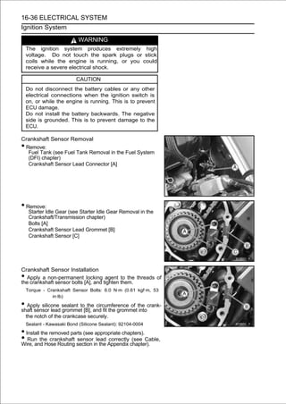 16-36 ELECTRICAL SYSTEM
Ignition System

                            WARNING
    The ignition system produces extremely high
    voltage. Do not touch the spark plugs or stick
    coils while the engine is running, or you could
    receive a severe electrical shock.

                           CAUTION
    Do not disconnect the battery cables or any other
    electrical connections when the ignition switch is
    on, or while the engine is running. This is to prevent
    ECU damage.
    Do not install the battery backwards. The negative
    side is grounded. This is to prevent damage to the
    ECU.

Crankshaft Sensor Removal
•Remove:
  Fuel Tank (see Fuel Tank Removal in the Fuel System
  (DFI) chapter)
  Crankshaft Sensor Lead Connector [A]




• Remove:
     Starter Idle Gear (see Starter Idle Gear Removal in the
     Crankshaft/Transmission chapter)
     Bolts [A]
     Crankshaft Sensor Lead Grommet [B]
     Crankshaft Sensor [C]




Crankshaft Sensor Installation
• Apply a non-permanent locking agent to the threads of
the crankshaft sensor bolts [A], and tighten them.
    Torque - Crankshaft Sensor Bolts: 6.0 N·m (0.61 kgf·m, 53
               in·lb)

• Apply silicone sealant to[B], and fit the grommetthe crank-
shaft sensor lead grommet
                             the circumference of
                                                    into
    the notch of the crankcase securely.
    Sealant - Kawasaki Bond (Silicone Sealant): 92104-0004
• Install the removed parts (see appropriate chapters).
• Run the crankshaft section inlead Appendix chapter).
Wire, and Hose Routing
                         sensor
                                   the
                                       correctly (see Cable,
 