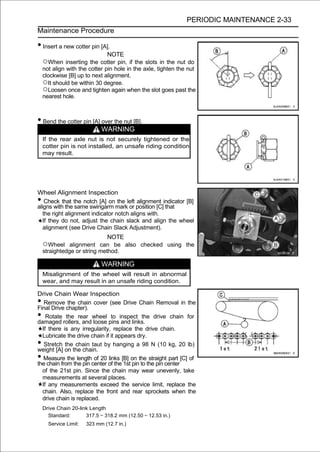 PERIODIC MAINTENANCE 2-33
Maintenance Procedure

• Insert a new cotter pin [A].
                               NOTE
    ○When inserting the cotter pin, if the slots in the nut do
    not align with the cotter pin hole in the axle, tighten the nut
    clockwise [B] up to next alignment.
    ○It should be within 30 degree.
    ○Loosen once and tighten again when the slot goes past the
    nearest hole.



• Bend the cotter pin [A] over the nut [B].
                             WARNING
    If the rear axle nut is not securely tightened or the
    cotter pin is not installed, an unsafe riding condition
    may result.




Wheel Alignment Inspection
•   Check that the notch [A] on the left alignment indicator [B]
aligns with the same swingarm mark or position [C] that
   the right alignment indicator notch aligns with.
   If they do not, adjust the chain slack and align the wheel
   alignment (see Drive Chain Slack Adjustment).
                              NOTE
    ○Wheel alignment can be also checked using the
    straightedge or string method.

                             WARNING
    Misalignment of the wheel will result in abnormal
    wear, and may result in an unsafe riding condition.

Drive Chain Wear Inspection
•  Remove the chain cover (see Drive Chain Removal in the
Final Drive chapter).
•   Rotate the rear wheel to inspect the drive chain for
damaged rollers, and loose pins and links.
  If there is any irregularity, replace the drive chain.
  Lubricate the drive chain if it appears dry.
•  Stretch the chain taut by hanging a 98 N (10 kg, 20 lb)
weight [A] on the chain.
•  Measure the length of 20 links [B] on the straight part [C] of
the chain from the pin center of the 1st pin to the pin center
  of the 21st pin. Since the chain may wear unevenly, take
  measurements at several places.
  If any measurements exceed the service limit, replace the
  chain. Also, replace the front and rear sprockets when the
  drive chain is replaced.
    Drive Chain 20-link Length
      Standard:       317.5 ∼ 318.2 mm (12.50 ∼ 12.53 in.)
      Service Limit:   323 mm (12.7 in.)
 