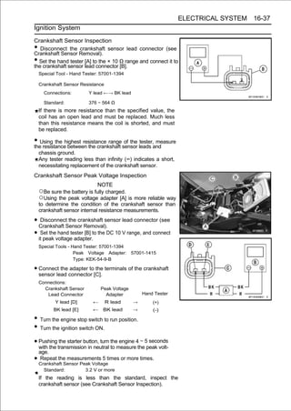 ELECTRICAL SYSTEM 16-37
Ignition System

Crankshaft Sensor Inspection
•  Disconnect the crankshaft sensor lead connector (see
Crankshaft Sensor Removal).
• Set the hand tester [A] to the × 10 Ω range and connect it to
the crankshaft sensor lead connector [B].
    Special Tool - Hand Tester: 57001-1394

    Crankshaft Sensor Resistance
      Connections:         Y lead ←→ BK lead

      Standard:            376 ∼ 564 Ω
    If there is more resistance than the specified value, the
    coil has an open lead and must be replaced. Much less
    than this resistance means the coil is shorted, and must
    be replaced.

• Using the highest resistance rangesensor leads and
the resistance between the crankshaft
                                      of the tester, measure

    chassis ground.
    Any tester reading less than infinity (∞) indicates a short,
    necessitating replacement of the crankshaft sensor.
Crankshaft Sensor Peak Voltage Inspection
                              NOTE
    ○Be sure the battery is fully charged.
    ○Using the peak voltage adapter [A] is more reliable way
    to determine the condition of the crankshaft sensor than
    crankshaft sensor internal resistance measurements.

• Crankshaft Sensor Removal). lead connector (see
    Disconnect the crankshaft sensor

• itSet thevoltage adapter.to the DC 10 V range, and connect
     peak
            hand tester [B]

    Special Tools - Hand Tester: 57001-1394
                     Peak Voltage Adapter:      57001-1415
                     Type: KEK-54-9-B

• Connect the connector [C]. terminals of the crankshaft
  sensor lead
              adapter to the

    Connections:
      Crankshaft Sensor          Peak Voltage
       Lead Connector              Adapter          Hand Tester
           Y lead [D]        ←     R lead       →       (+)
          BK lead [E]        ←    BK lead       →       (-)

• Turn the engine stop switch to run position.
• Turn the ignition switch ON.
• Pushing transmission in neutral to measure4the5peak volt-
  with the
           the starter button, turn the engine ∼ seconds

    age.
• Crankshaft Sensor Peak Voltage
     Repeat the measurements 5 times or more times.

      Standard:           3.2 V or more
    If the reading is less than the standard, inspect the
    crankshaft sensor (see Crankshaft Sensor Inspection).
 