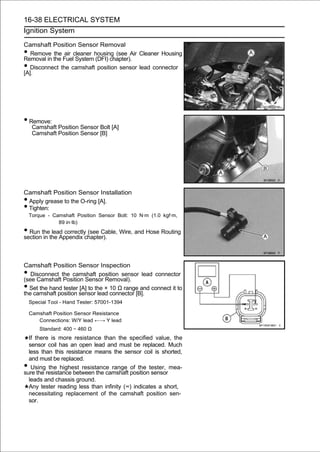 16-38 ELECTRICAL SYSTEM
Ignition System

Camshaft Position Sensor Removal
•  Remove the air cleaner housing (see Air Cleaner Housing
Removal in the Fuel System (DFI) chapter).
•  Disconnect the camshaft position sensor lead connector
[A].




• Remove:
     Camshaft Position Sensor Bolt [A]
     Camshaft Position Sensor [B]




Camshaft Position Sensor Installation
•Apply grease to the O-ring [A].
•Tighten:
    Torque - Camshaft Position Sensor Bolt: 10 N·m (1.0 kgf·m,
               89 in·lb)
• Run thethe Appendix chapter). Wire, and Hose Routing
section in
           lead correctly (see Cable,




Camshaft Position Sensor Inspection
•  Disconnect the camshaft position sensor lead connector
(see Camshaft Position Sensor Removal).
• Set the hand tester [A] to the × 10 Ω range and connect it to
the camshaft position sensor lead connector [B].
    Special Tool - Hand Tester: 57001-1394

    Camshaft Position Sensor Resistance
       Connections: W/Y lead ←→ Y lead
        Standard: 400 ∼ 460 Ω
  If there is more resistance than the specified value, the
  sensor coil has an open lead and must be replaced. Much
  less than this resistance means the sensor coil is shorted,
  and must be replaced.
•  Using the highest resistance range of the tester, mea-
sure the resistance between the camshaft position sensor
  leads and chassis ground.
  Any tester reading less than infinity (∞) indicates a short,
  necessitating replacement of the camshaft position sen-
  sor.
 