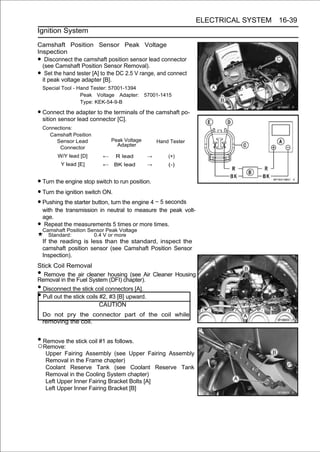 ELECTRICAL SYSTEM 16-39
Ignition System

Camshaft Position Sensor Peak Voltage
Inspection
•  Disconnect the camshaft position sensor lead connector
  (see Camshaft Position Sensor Removal).
•  Set the hand tester [A] to the DC 2.5 V range, and connect
  it peak voltage adapter [B].
    Special Tool - Hand Tester: 57001-1394
                    Peak Voltage Adapter:       57001-1415
                    Type: KEK-54-9-B

• Connect the adapter to the terminals of the camshaft po-
  sition sensor lead connector [C].
    Connections:
      Camshaft Position
         Sensor Lead             Peak Voltage        Hand Tester
                                   Adapter
          Connector
         W/Y lead [D]        ←    R lead         →       (+)
           Y lead [E]        ←    BK lead        →       (-)


• Turn the engine stop switch to run position.
• Turn the ignition switch ON.
• Pushing the starter button, turn the engine 4 ∼ 5 seconds
    with the transmission in neutral to measure the peak volt-
    age.
• Camshaft Position Sensor Peak Voltage
     Repeat the measurements 5 times or more times.
      Standard:           0.4 V or more
    If the reading is less than the standard, inspect the
    camshaft position sensor (see Camshaft Position Sensor
    Inspection).
Stick Coil Removal
• Remove the air cleaner housing (see Air Cleaner Housing
Removal in the Fuel System (DFI) chapter).
• Disconnect the stick coil connectors [A].
• Pull out the stick coils #2, #3 [B] upward.
                           CAUTION
    Do not pry the connector part of the coil while
    removing the coil.


• Remove the stick coil #1 as follows.
○Remove:
     Upper Fairing Assembly (see Upper Fairing Assembly
     Removal in the Frame chapter)
     Coolant Reserve Tank (see Coolant Reserve Tank
     Removal in the Cooling System chapter)
     Left Upper Inner Fairing Bracket Bolts [A]
     Left Upper Inner Fairing Bracket [B]
 