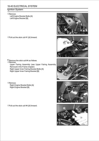 16-40 ELECTRICAL SYSTEM
Ignition System

○Remove:
   Left Engine Bracket Bolts [A]
   Left Engine Bracket [B]




○Pull out the stick coil #1 [A] forward.




• Remove the stick coil #4 as follows.
○Remove:
   Upper Fairing Assembly (see Upper Fairing Assembly
   Removal in the Frame chapter)
   Right Upper Inner Fairing Bracket Bolts [A]
   Right Upper Inner Fairing Bracket [B]




○Remove:
   Right Engine Bracket Bolts [A]
   Right Engine Bracket [B]




○Pull out the stick coil #4 [A] forward.
 