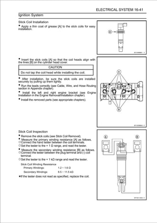 ELECTRICAL SYSTEM 16-41
Ignition System

Stick Coil Installation
•  Apply a thin coat of grease [A] to the stick coils for easy
installation.




• Insert [B] on thecoils [A] head cover. coil heads align with
the lines
          the stick
                    cylinder
                             so that the

                            CAUTION
    Do not tap the coil head while installing the coil.

• After by pulling upbe sure the stick coils are installed
securely
           installation,
                         them lightly.
• Run theAppendix chapter). Cable, Wire, and Hose Routing
section in
             leads correctly (see

• Install thetheleft and Removal/Installation chapter). Engine
Installation in     Engine
                             right engine bracket (see

• Install the removed parts (see appropriate chapters).




Stick Coil Inspection
• Remove the stick coils (see Stick Coil Removal).
• Measure the primary winding resistance [A] as follows.
○Connect the hand tester between the coil terminals.
○Set the tester to the × 1 Ω range, and read the tester.
• Measure the secondary winding resistance [B] as follows.
○Connect the tester between the plug terminal and (-) coil
 terminal.
○Set the tester to the × 1 kΩ range and read the tester.
    Stick Coil Winding Resistance
       Primary Windings:          1.2 ∼ 1.6 Ω
      Secondary Windings:           8.5 ∼ 11.5 kΩ
    If the tester does not read as specified, replace the coil.
 