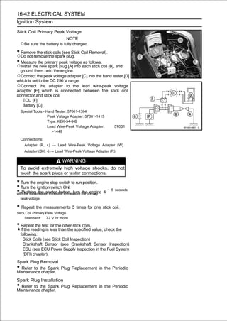 16-42 ELECTRICAL SYSTEM
Ignition System

Stick Coil Primary Peak Voltage
                              NOTE
    ○Be sure the battery is fully charged.
• Remove the stick coils (see Stick Coil Removal).
○Do not remove the spark plug.
• Measure the primary peak voltage as follows.
○Install the new spark plug [A] into each stick coil [B], and
    ground them onto the engine.
○Connect the peak voltage adapter [C] into the hand tester [D]
which is set to the DC 250 V range.
○Connect the adapter to the lead wire-peak voltage
adapter [E] which is connected between the stick coil
connector and stick coil.
   ECU [F]
   Battery [G]
    Special Tools - Hand Tester: 57001-1394
                     Peak Voltage Adapter: 57001-1415
                     Type: KEK-54-9-B
                     Lead Wire-Peak Voltage Adapter:     57001
                        -1449

    Connections:
      Adapter (R, +) → Lead Wire-Peak Voltage Adapter (W)
      Adapter (BK, -) → Lead Wire-Peak Voltage Adapter (R)

                            WARNING
    To avoid extremely high voltage shocks, do not
    touch the spark plugs or tester connections.

• Turn the engine stop switch to run position.
• Turn the ignition switch ON.
• Pushing the starter button, turn the primary 4 ∼ 5 seconds
with the transmission in neutral to measure the engine
    peak voltage.

• Repeat the measurements 5 times for one stick coil.
Stick Coil Primary Peak Voltage
     Standard: 72 V or more

• Repeat the test for the other stick coils.
    If the reading is less than the specified value, check the
    following.
      Stick Coils (see Stick Coil Inspection)
      Crankshaft Sensor (see Crankshaft Sensor Inspection)
      ECU (see ECU Power Supply Inspection in the Fuel System
      (DFI) chapter)
Spark Plug Removal
• Refer to the Spark Plug Replacement in the Periodic
Maintenance chapter.
Spark Plug Installation
• Refer to the Spark Plug Replacement in the Periodic
Maintenance chapter.
 