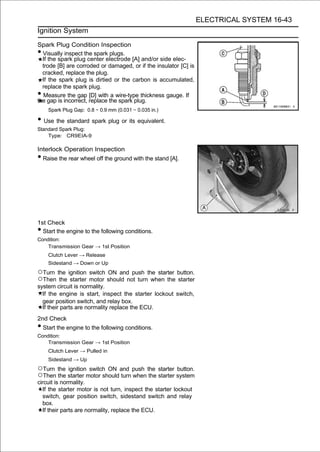 ELECTRICAL SYSTEM 16-43
Ignition System

Spark Plug Condition Inspection
• Visually inspect the spark plugs.
  If the spark plug center electrode [A] and/or side elec-
  trode [B] are corroded or damaged, or if the insulator [C] is
  cracked, replace the plug.
  If the spark plug is dirtied or the carbon is accumulated,
  replace the spark plug.
• Measure the gap [D] with a wire-type thickness gauge. If
the gap is incorrect, replace the spark plug.
    Spark Plug Gap: 0.8 ∼ 0.9 mm (0.031 ∼ 0.035 in.)

• Use the standard spark plug or its equivalent.
Standard Spark Plug:
    Type: CR9EIA-9

Interlock Operation Inspection
• Raise the rear wheel off the ground with the stand [A].




1st Check
• Start the engine to the following conditions.
Condition:
    Transmission Gear → 1st Position
    Clutch Lever → Release
    Sidestand → Down or Up
○Turn the ignition switch ON and push the starter button.
○Then the starter motor should not turn when the starter
system circuit is normality.
  If the engine is start, inspect the starter lockout switch,
  gear position switch, and relay box.
  If their parts are normality replace the ECU.
2nd Check
• Start the engine to the following conditions.
Condition:
    Transmission Gear → 1st Position
    Clutch Lever → Pulled in
    Sidestand → Up
○Turn the ignition switch ON and push the starter button.
○Then the starter motor should turn when the starter system
circuit is normality.
  If the starter motor is not turn, inspect the starter lockout
  switch, gear position switch, sidestand switch and relay
  box.
  If their parts are normality, replace the ECU.
 