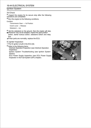 16-44 ELECTRICAL SYSTEM
Ignition System

3rd Check
• Inspect the engine for its secure stop after the following
operations are completed.
• Run the engine to the following conditions.
Condition:
    Transmission Gear → 1st Position
      Clutch Lever → Release
      Sidestand → Up

• whichever may not on stopped, inspect the gear positionstop.
If
   Set the sidestand
                     be
                        the ground, then the engine will

    switch, starter lockout switch, sidestand switch and relay
    box.
    If their parts are normality, replace the ECU.
IC Igniter Inspection
○The IC igniter is built in the ECU [A].
• Refer to the following items.
   Interlock Operation Inspection (see Interlock Operation
   Inspection)
   Ignition System Troubleshooting (see Ignition System
   section)
   ECU Power Supply Inspection (see ECU Power Supply
   Inspection in the Fuel System (DFI) chapter)
 