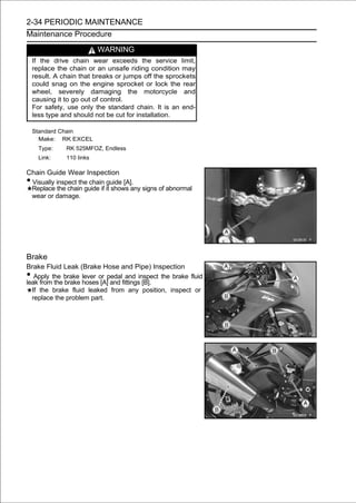 2-34 PERIODIC MAINTENANCE
Maintenance Procedure

                           WARNING
    If the drive chain wear exceeds the service limit,
    replace the chain or an unsafe riding condition may
    result. A chain that breaks or jumps off the sprockets
    could snag on the engine sprocket or lock the rear
    wheel, severely damaging the motorcycle and
    causing it to go out of control.
    For safety, use only the standard chain. It is an end-
    less type and should not be cut for installation.

    Standard Chain
      Make: RK EXCEL
      Type:    RK 525MFOZ, Endless
      Link:    110 links

Chain Guide Wear Inspection
•Visually inspect the chain guide [A].
 Replace the chain guide if it shows any signs of abnormal
 wear or damage.




Brake
Brake Fluid Leak (Brake Hose and Pipe) Inspection
•  Apply the brake lever or pedal and inspect the brake fluid
leak from the brake hoses [A] and fittings [B].
  If the brake fluid leaked from any position, inspect or
  replace the problem part.
 