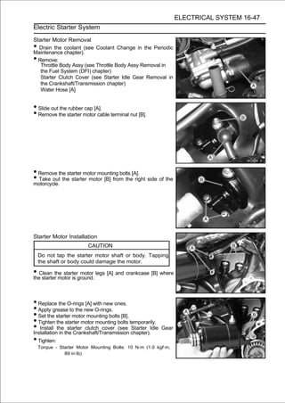 ELECTRICAL SYSTEM 16-47
Electric Starter System

Starter Motor Removal
• Drain the coolant (see Coolant Change in the Periodic
Maintenance chapter).
• Remove:
   Throttle Body Assy (see Throttle Body Assy Removal in
   the Fuel System (DFI) chapter)
   Starter Clutch Cover (see Starter Idle Gear Removal in
   the Crankshaft/Transmission chapter)
   Water Hose [A]


• Slide out the rubber cap [A].
• Remove the starter motor cable terminal nut [B].




• Remove the starter motor mounting bolts [A].
• Take out the starter motor [B] from the right side of the
motorcycle.




Starter Motor Installation
                         CAUTION
    Do not tap the starter motor shaft or body. Tapping
    the shaft or body could damage the motor.

• Clean the starterground. legs [A] and crankcase [B] where
the starter motor is
                     motor




• Replace the O-rings [A] with new ones.
• Apply grease to the new O-rings.
• Set the starter motor mounting bolts [B].
• Tighten the starter motor mounting bolts temporarily.
• Install the the Crankshaft/Transmission chapter).Idle
Installation in
                starter clutch cover (see Starter         Gear

• Tighten:
    Torque - Starter Motor Mounting Bolts: 10 N·m (1.0 kgf·m,
               89 in·lb)
 