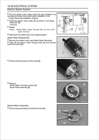 16-48 ELECTRICAL SYSTEM
Electric Starter System

• Run the starter motor (see Engine Installationinsulation rub-
ber plate and water hose
                         cable under the heat
                                                 in the
    Engine Removal/Installation chapter).
•   Install the starter motor cable [A] as shown in the figure.
     About 45° [B]
     Front [C]
•   Tighten:
    Torque - Starter Motor Cable Terminal Nut: 6.0 N·m (0.61
               kgf·m, 53 in·lb)
• Slide back the rubber cap to the original position.
Starter Motor Disassembly
• Remove the starter motor (see Starter Motor Removal).
• Take off the starter motor through bolts [A] and remove
both end covers [B].




• Pull the armature [A] out of the yoke [B].




• Remove:
     Starter Motor Terminal Locknut [A]
     Brush Plate Assembly [B]




Starter Motor Assembly
• Pry the spring end [A] and insert the brush [B].
 